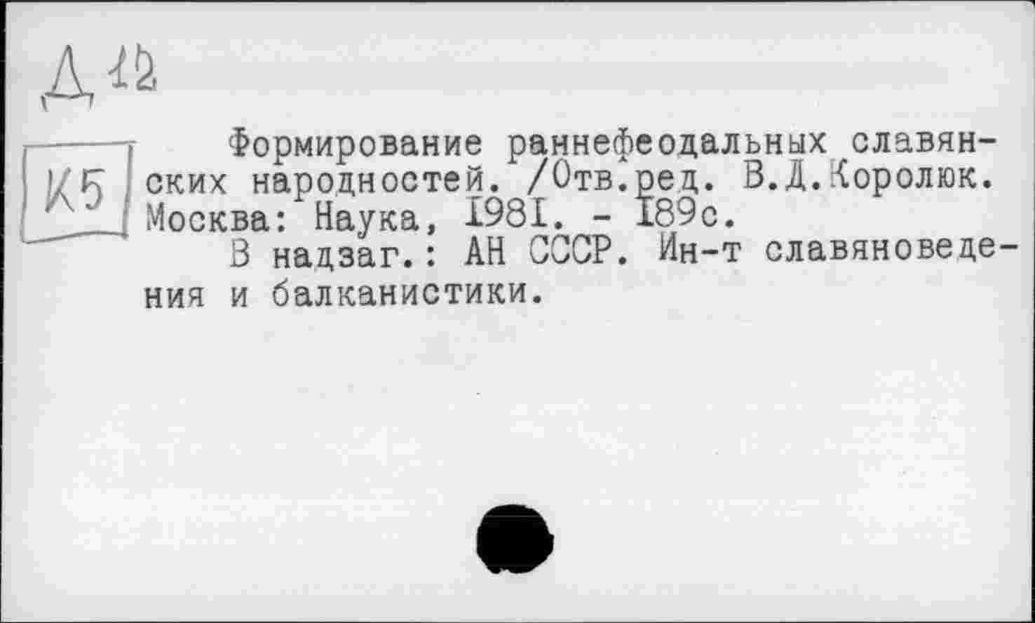 ﻿Формирование раннефеодальных славянских народностей. /Отв.ред. В.Д.Королюк. Москва: Наука, 1981. - 189с.
3 нацзаг.: АН СССР. Ин-т славяноведе ния и балканистики.